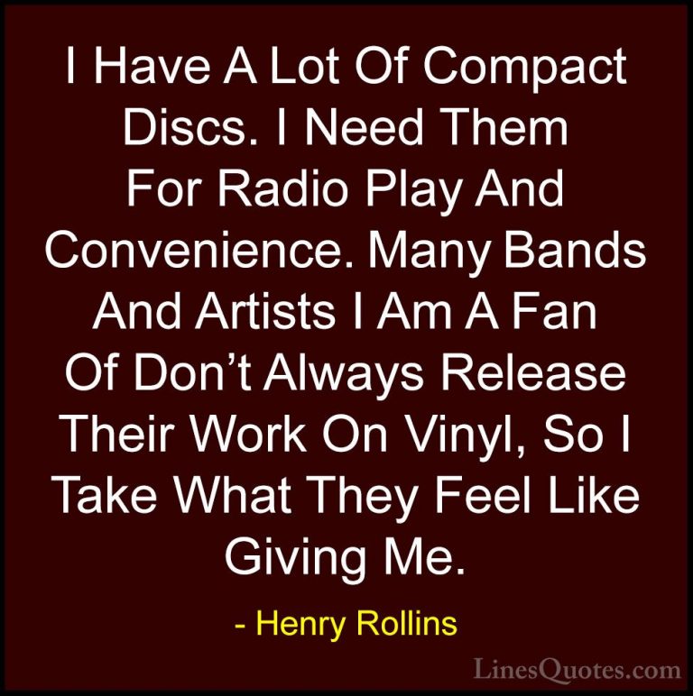 Henry Rollins Quotes (301) - I Have A Lot Of Compact Discs. I Nee... - QuotesI Have A Lot Of Compact Discs. I Need Them For Radio Play And Convenience. Many Bands And Artists I Am A Fan Of Don't Always Release Their Work On Vinyl, So I Take What They Feel Like Giving Me.
