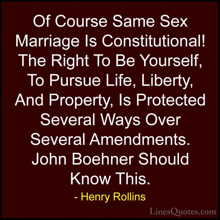 Henry Rollins Quotes (303) - Of Course Same Sex Marriage Is Const... - QuotesOf Course Same Sex Marriage Is Constitutional! The Right To Be Yourself, To Pursue Life, Liberty, And Property, Is Protected Several Ways Over Several Amendments. John Boehner Should Know This.