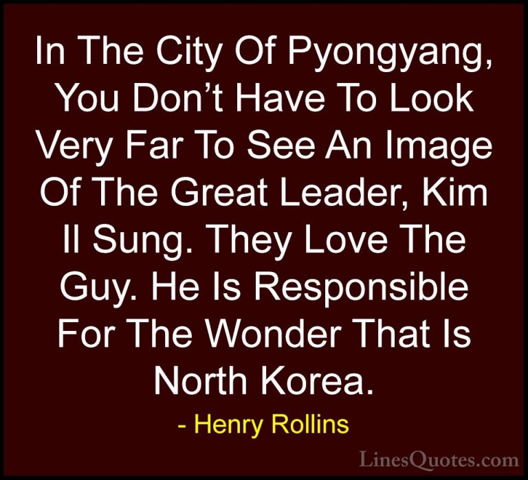 Henry Rollins Quotes (306) - In The City Of Pyongyang, You Don't ... - QuotesIn The City Of Pyongyang, You Don't Have To Look Very Far To See An Image Of The Great Leader, Kim Il Sung. They Love The Guy. He Is Responsible For The Wonder That Is North Korea.