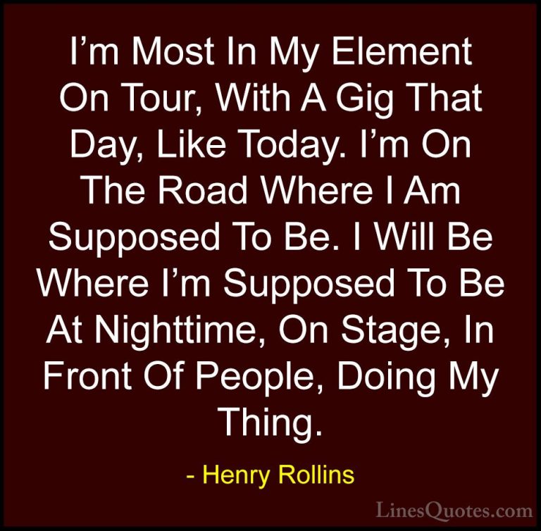 Henry Rollins Quotes (310) - I'm Most In My Element On Tour, With... - QuotesI'm Most In My Element On Tour, With A Gig That Day, Like Today. I'm On The Road Where I Am Supposed To Be. I Will Be Where I'm Supposed To Be At Nighttime, On Stage, In Front Of People, Doing My Thing.