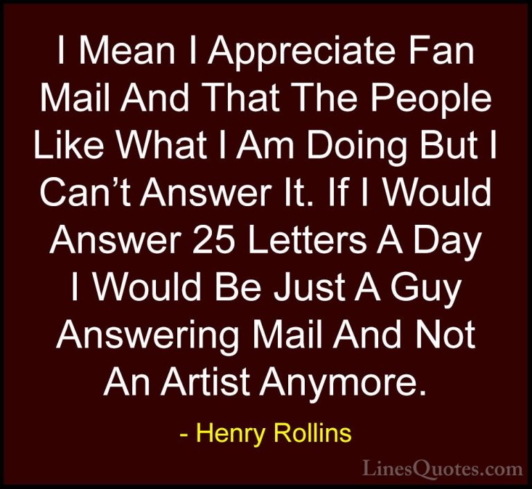 Henry Rollins Quotes (312) - I Mean I Appreciate Fan Mail And Tha... - QuotesI Mean I Appreciate Fan Mail And That The People Like What I Am Doing But I Can't Answer It. If I Would Answer 25 Letters A Day I Would Be Just A Guy Answering Mail And Not An Artist Anymore.