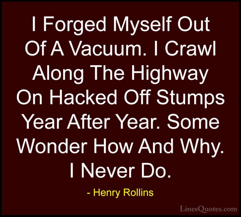 Henry Rollins Quotes (315) - I Forged Myself Out Of A Vacuum. I C... - QuotesI Forged Myself Out Of A Vacuum. I Crawl Along The Highway On Hacked Off Stumps Year After Year. Some Wonder How And Why. I Never Do.