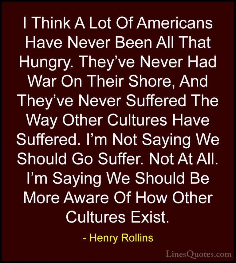 Henry Rollins Quotes (329) - I Think A Lot Of Americans Have Neve... - QuotesI Think A Lot Of Americans Have Never Been All That Hungry. They've Never Had War On Their Shore, And They've Never Suffered The Way Other Cultures Have Suffered. I'm Not Saying We Should Go Suffer. Not At All. I'm Saying We Should Be More Aware Of How Other Cultures Exist.