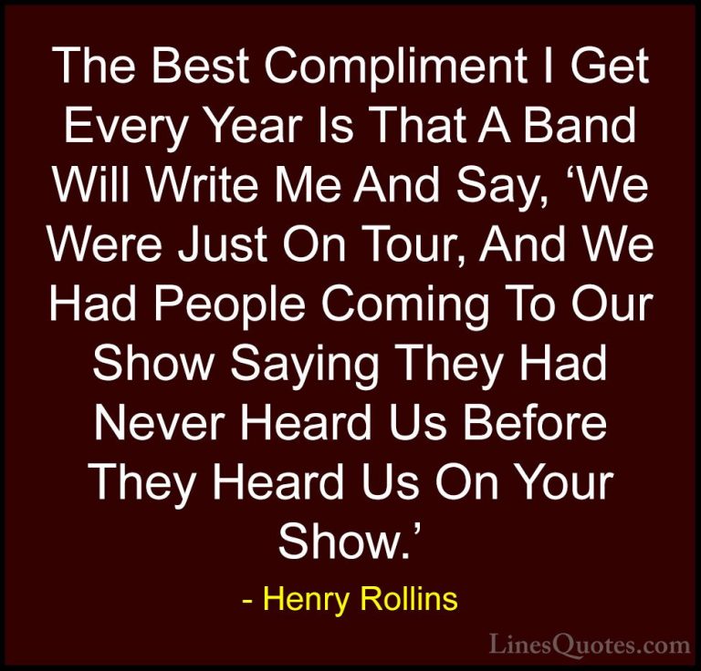 Henry Rollins Quotes (331) - The Best Compliment I Get Every Year... - QuotesThe Best Compliment I Get Every Year Is That A Band Will Write Me And Say, 'We Were Just On Tour, And We Had People Coming To Our Show Saying They Had Never Heard Us Before They Heard Us On Your Show.'