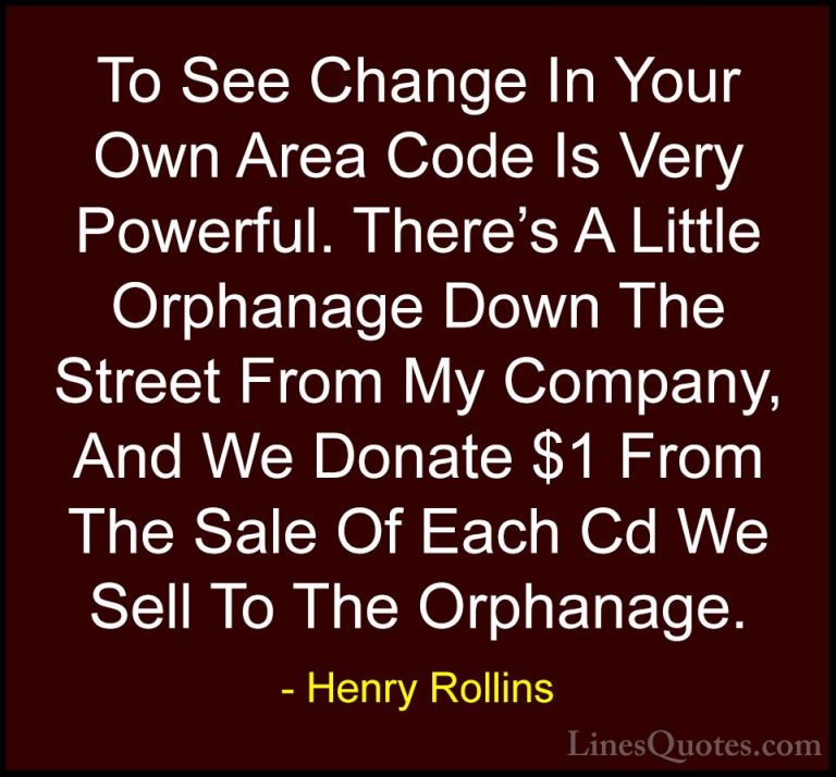 Henry Rollins Quotes (337) - To See Change In Your Own Area Code ... - QuotesTo See Change In Your Own Area Code Is Very Powerful. There's A Little Orphanage Down The Street From My Company, And We Donate $1 From The Sale Of Each Cd We Sell To The Orphanage.