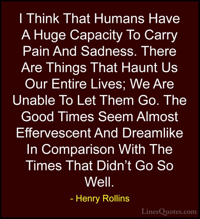 Henry Rollins Quotes (34) - I Think That Humans Have A Huge Capac... - QuotesI Think That Humans Have A Huge Capacity To Carry Pain And Sadness. There Are Things That Haunt Us Our Entire Lives; We Are Unable To Let Them Go. The Good Times Seem Almost Effervescent And Dreamlike In Comparison With The Times That Didn't Go So Well.