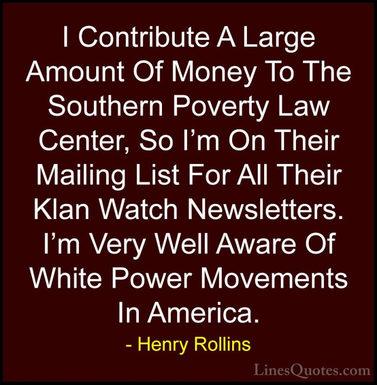 Henry Rollins Quotes (342) - I Contribute A Large Amount Of Money... - QuotesI Contribute A Large Amount Of Money To The Southern Poverty Law Center, So I'm On Their Mailing List For All Their Klan Watch Newsletters. I'm Very Well Aware Of White Power Movements In America.