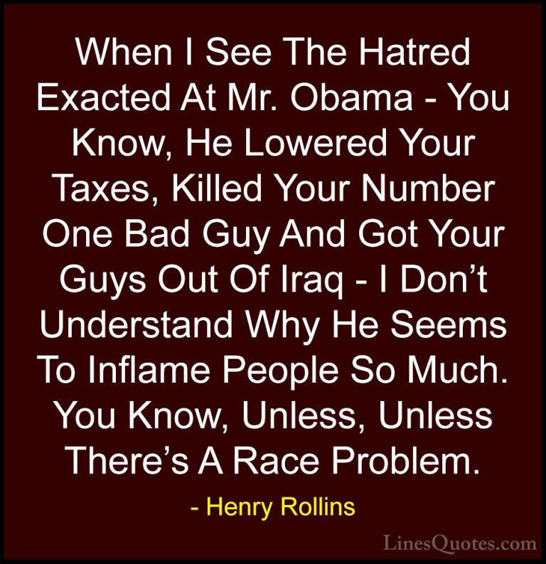 Henry Rollins Quotes (343) - When I See The Hatred Exacted At Mr.... - QuotesWhen I See The Hatred Exacted At Mr. Obama - You Know, He Lowered Your Taxes, Killed Your Number One Bad Guy And Got Your Guys Out Of Iraq - I Don't Understand Why He Seems To Inflame People So Much. You Know, Unless, Unless There's A Race Problem.