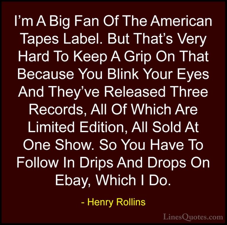 Henry Rollins Quotes (346) - I'm A Big Fan Of The American Tapes ... - QuotesI'm A Big Fan Of The American Tapes Label. But That's Very Hard To Keep A Grip On That Because You Blink Your Eyes And They've Released Three Records, All Of Which Are Limited Edition, All Sold At One Show. So You Have To Follow In Drips And Drops On Ebay, Which I Do.