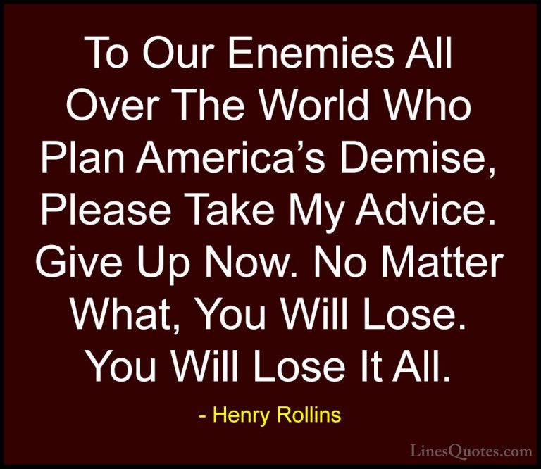 Henry Rollins Quotes (355) - To Our Enemies All Over The World Wh... - QuotesTo Our Enemies All Over The World Who Plan America's Demise, Please Take My Advice. Give Up Now. No Matter What, You Will Lose. You Will Lose It All.