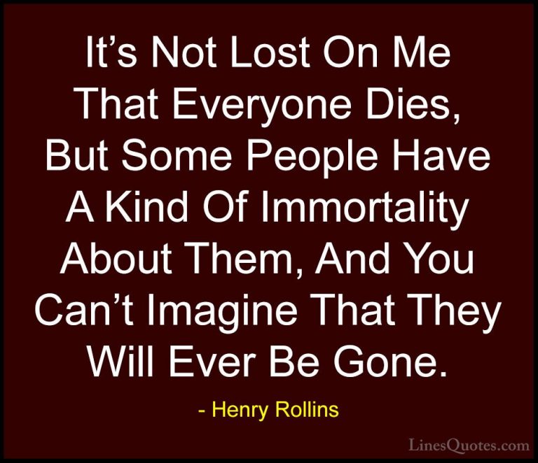 Henry Rollins Quotes (361) - It's Not Lost On Me That Everyone Di... - QuotesIt's Not Lost On Me That Everyone Dies, But Some People Have A Kind Of Immortality About Them, And You Can't Imagine That They Will Ever Be Gone.