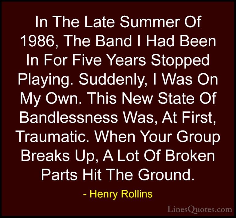 Henry Rollins Quotes (362) - In The Late Summer Of 1986, The Band... - QuotesIn The Late Summer Of 1986, The Band I Had Been In For Five Years Stopped Playing. Suddenly, I Was On My Own. This New State Of Bandlessness Was, At First, Traumatic. When Your Group Breaks Up, A Lot Of Broken Parts Hit The Ground.
