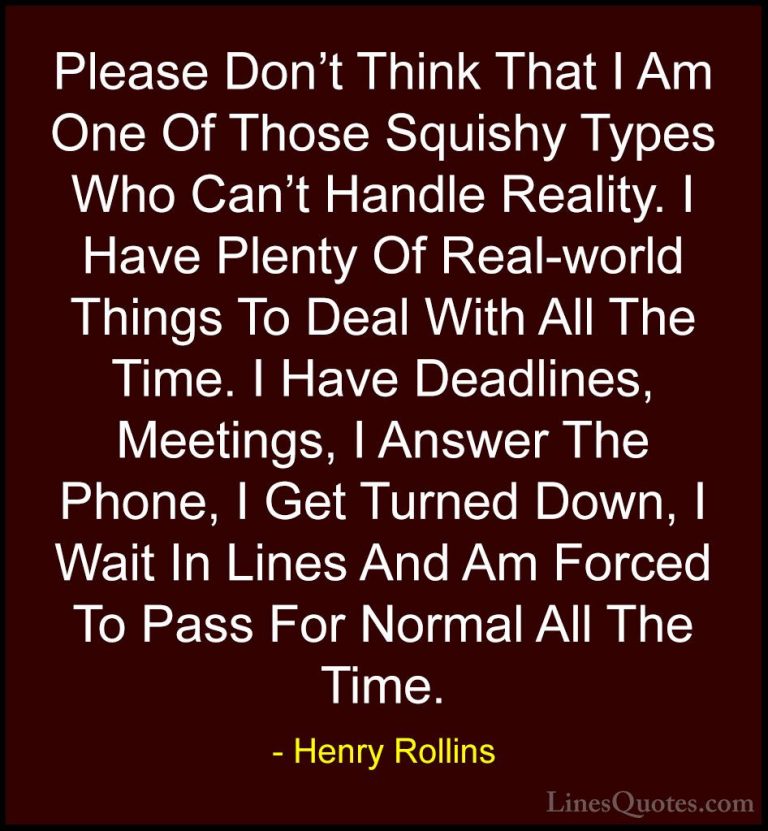 Henry Rollins Quotes (364) - Please Don't Think That I Am One Of ... - QuotesPlease Don't Think That I Am One Of Those Squishy Types Who Can't Handle Reality. I Have Plenty Of Real-world Things To Deal With All The Time. I Have Deadlines, Meetings, I Answer The Phone, I Get Turned Down, I Wait In Lines And Am Forced To Pass For Normal All The Time.