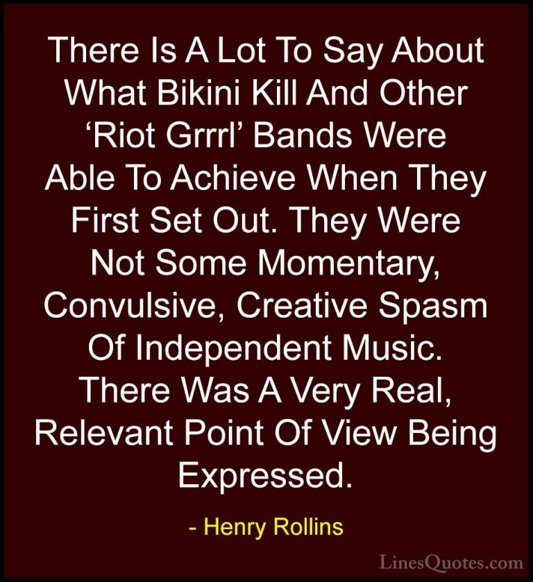 Henry Rollins Quotes (365) - There Is A Lot To Say About What Bik... - QuotesThere Is A Lot To Say About What Bikini Kill And Other 'Riot Grrrl' Bands Were Able To Achieve When They First Set Out. They Were Not Some Momentary, Convulsive, Creative Spasm Of Independent Music. There Was A Very Real, Relevant Point Of View Being Expressed.