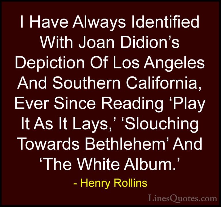 Henry Rollins Quotes (366) - I Have Always Identified With Joan D... - QuotesI Have Always Identified With Joan Didion's Depiction Of Los Angeles And Southern California, Ever Since Reading 'Play It As It Lays,' 'Slouching Towards Bethlehem' And 'The White Album.'