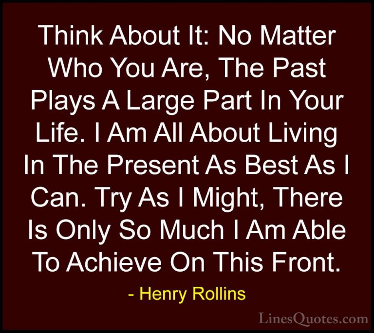 Henry Rollins Quotes (368) - Think About It: No Matter Who You Ar... - QuotesThink About It: No Matter Who You Are, The Past Plays A Large Part In Your Life. I Am All About Living In The Present As Best As I Can. Try As I Might, There Is Only So Much I Am Able To Achieve On This Front.