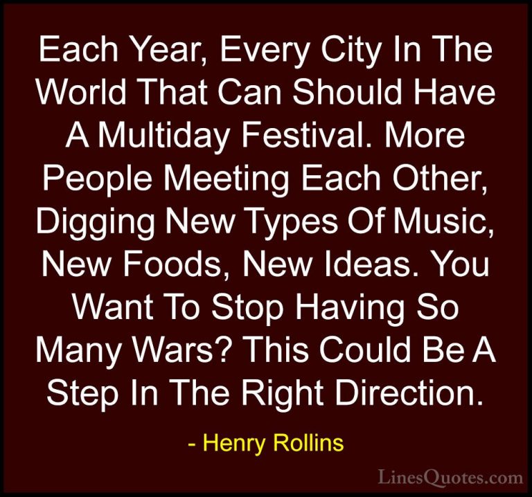 Henry Rollins Quotes (37) - Each Year, Every City In The World Th... - QuotesEach Year, Every City In The World That Can Should Have A Multiday Festival. More People Meeting Each Other, Digging New Types Of Music, New Foods, New Ideas. You Want To Stop Having So Many Wars? This Could Be A Step In The Right Direction.