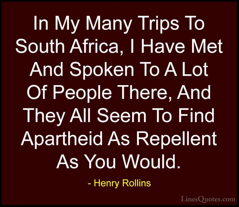 Henry Rollins Quotes (372) - In My Many Trips To South Africa, I ... - QuotesIn My Many Trips To South Africa, I Have Met And Spoken To A Lot Of People There, And They All Seem To Find Apartheid As Repellent As You Would.