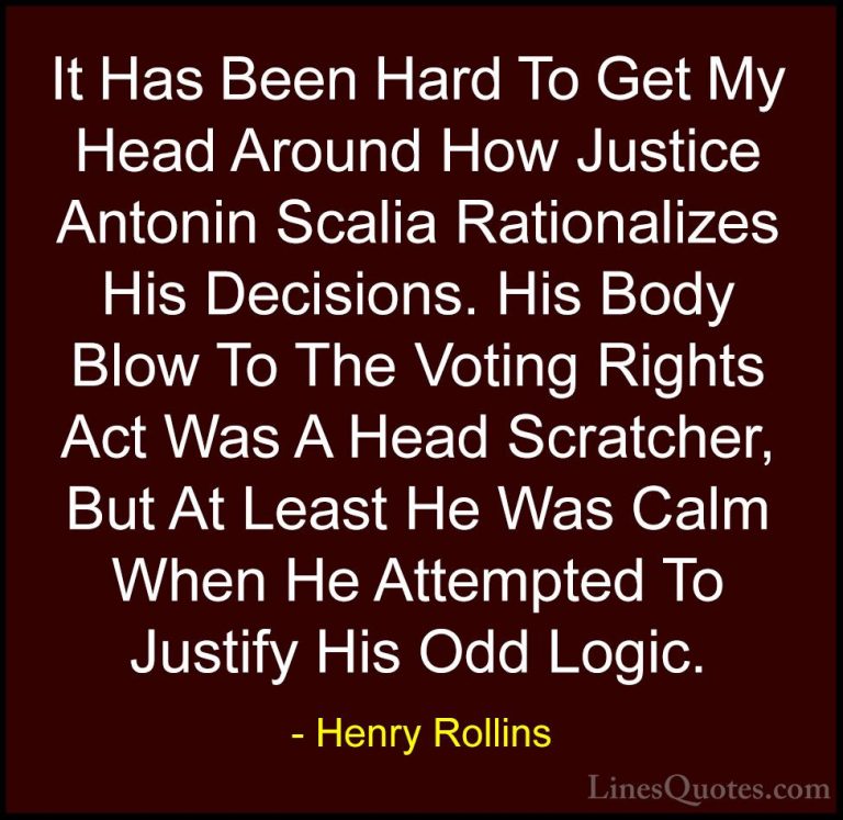 Henry Rollins Quotes (373) - It Has Been Hard To Get My Head Arou... - QuotesIt Has Been Hard To Get My Head Around How Justice Antonin Scalia Rationalizes His Decisions. His Body Blow To The Voting Rights Act Was A Head Scratcher, But At Least He Was Calm When He Attempted To Justify His Odd Logic.