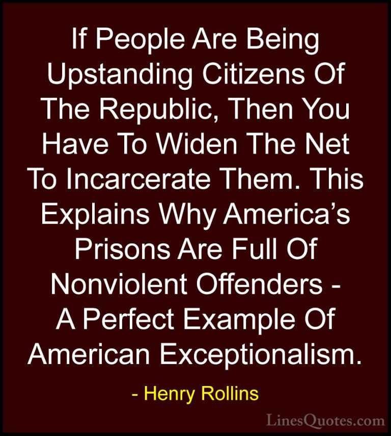 Henry Rollins Quotes (375) - If People Are Being Upstanding Citiz... - QuotesIf People Are Being Upstanding Citizens Of The Republic, Then You Have To Widen The Net To Incarcerate Them. This Explains Why America's Prisons Are Full Of Nonviolent Offenders - A Perfect Example Of American Exceptionalism.