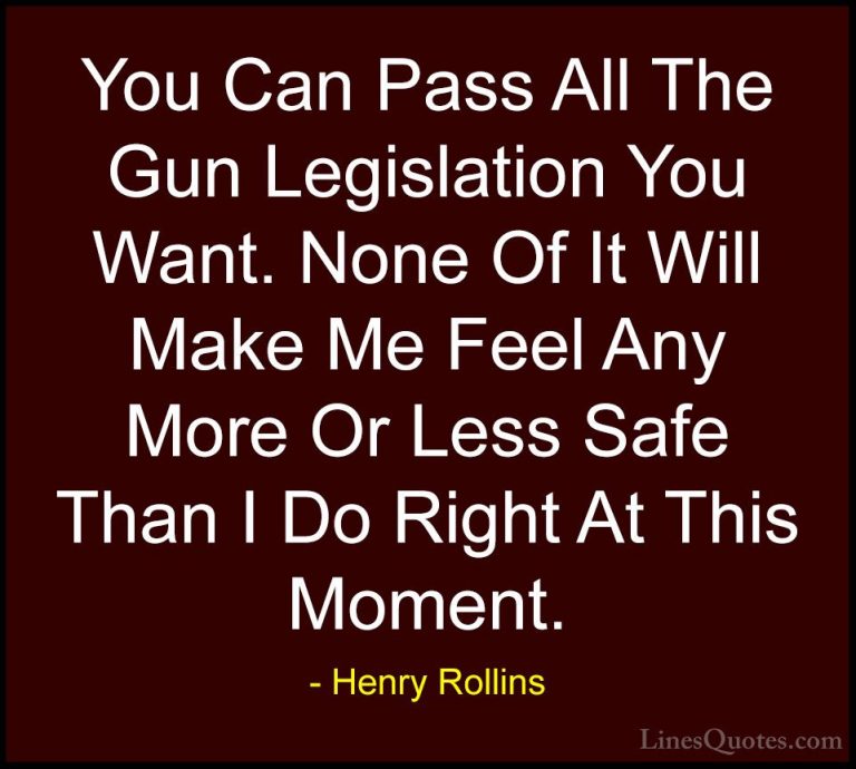 Henry Rollins Quotes (377) - You Can Pass All The Gun Legislation... - QuotesYou Can Pass All The Gun Legislation You Want. None Of It Will Make Me Feel Any More Or Less Safe Than I Do Right At This Moment.