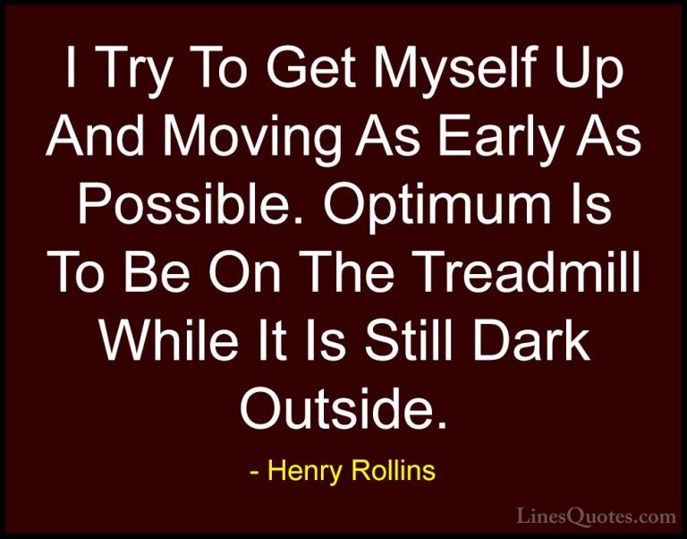 Henry Rollins Quotes (378) - I Try To Get Myself Up And Moving As... - QuotesI Try To Get Myself Up And Moving As Early As Possible. Optimum Is To Be On The Treadmill While It Is Still Dark Outside.