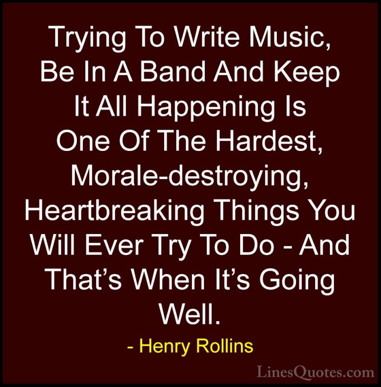 Henry Rollins Quotes (381) - Trying To Write Music, Be In A Band ... - QuotesTrying To Write Music, Be In A Band And Keep It All Happening Is One Of The Hardest, Morale-destroying, Heartbreaking Things You Will Ever Try To Do - And That's When It's Going Well.