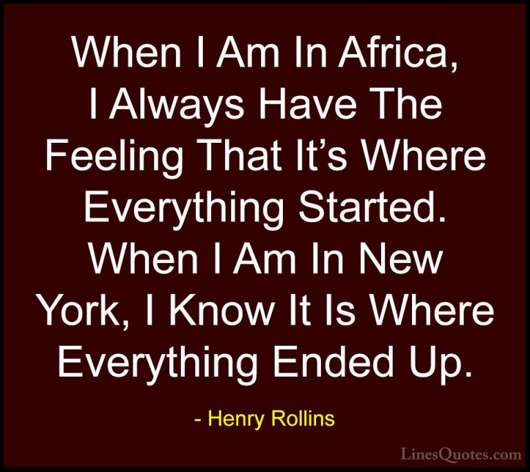 Henry Rollins Quotes (382) - When I Am In Africa, I Always Have T... - QuotesWhen I Am In Africa, I Always Have The Feeling That It's Where Everything Started. When I Am In New York, I Know It Is Where Everything Ended Up.
