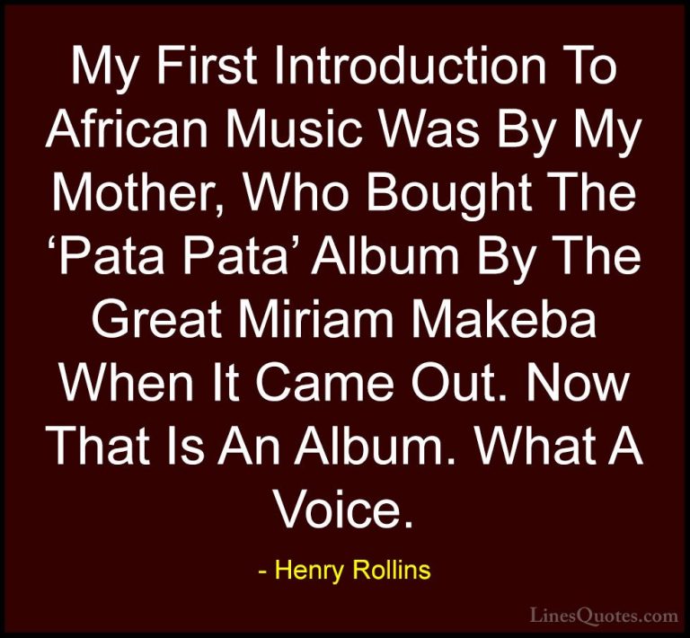 Henry Rollins Quotes (389) - My First Introduction To African Mus... - QuotesMy First Introduction To African Music Was By My Mother, Who Bought The 'Pata Pata' Album By The Great Miriam Makeba When It Came Out. Now That Is An Album. What A Voice.