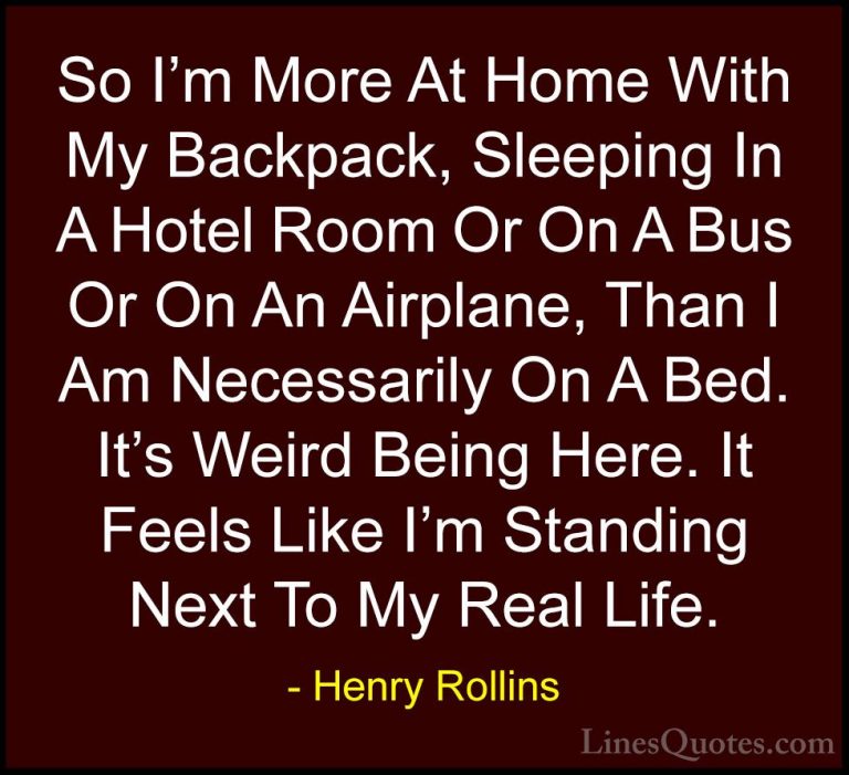 Henry Rollins Quotes (39) - So I'm More At Home With My Backpack,... - QuotesSo I'm More At Home With My Backpack, Sleeping In A Hotel Room Or On A Bus Or On An Airplane, Than I Am Necessarily On A Bed. It's Weird Being Here. It Feels Like I'm Standing Next To My Real Life.