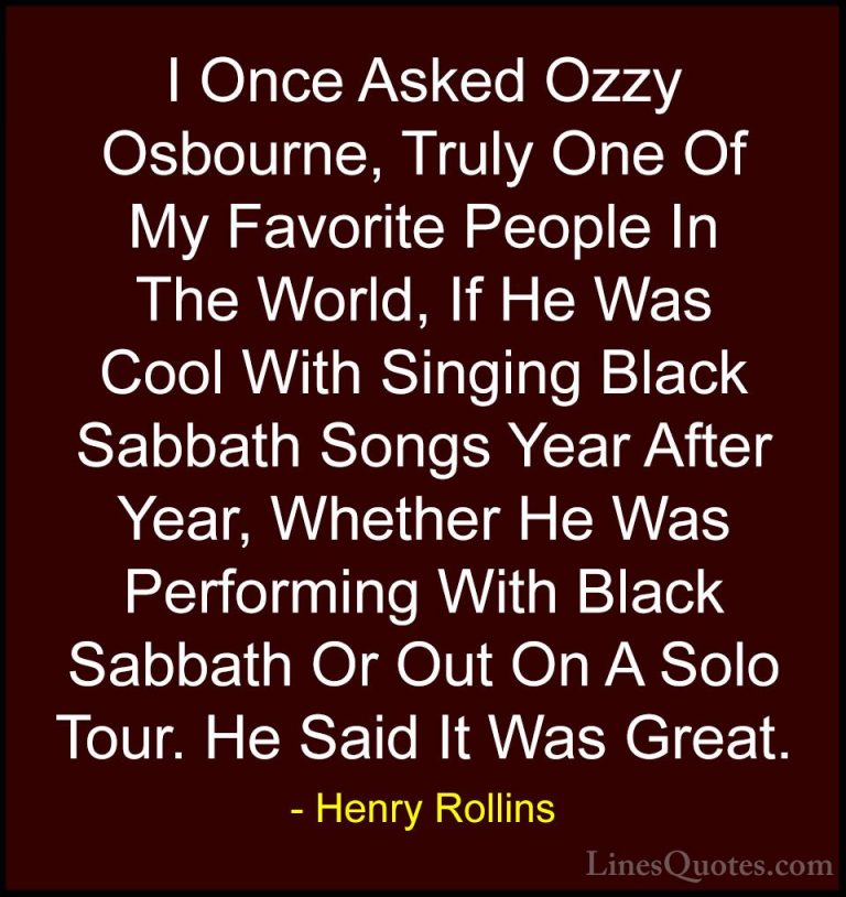 Henry Rollins Quotes (391) - I Once Asked Ozzy Osbourne, Truly On... - QuotesI Once Asked Ozzy Osbourne, Truly One Of My Favorite People In The World, If He Was Cool With Singing Black Sabbath Songs Year After Year, Whether He Was Performing With Black Sabbath Or Out On A Solo Tour. He Said It Was Great.
