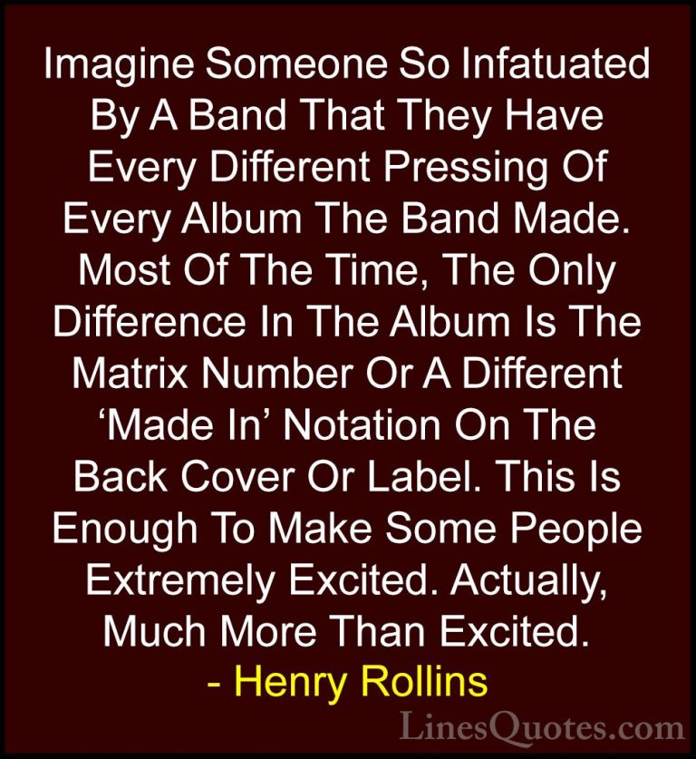 Henry Rollins Quotes (393) - Imagine Someone So Infatuated By A B... - QuotesImagine Someone So Infatuated By A Band That They Have Every Different Pressing Of Every Album The Band Made. Most Of The Time, The Only Difference In The Album Is The Matrix Number Or A Different 'Made In' Notation On The Back Cover Or Label. This Is Enough To Make Some People Extremely Excited. Actually, Much More Than Excited.