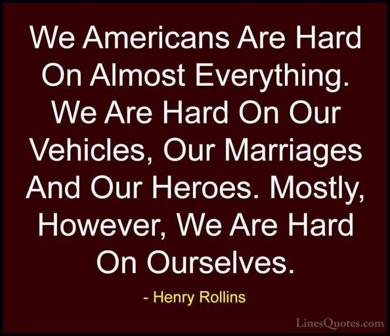 Henry Rollins Quotes (396) - We Americans Are Hard On Almost Ever... - QuotesWe Americans Are Hard On Almost Everything. We Are Hard On Our Vehicles, Our Marriages And Our Heroes. Mostly, However, We Are Hard On Ourselves.