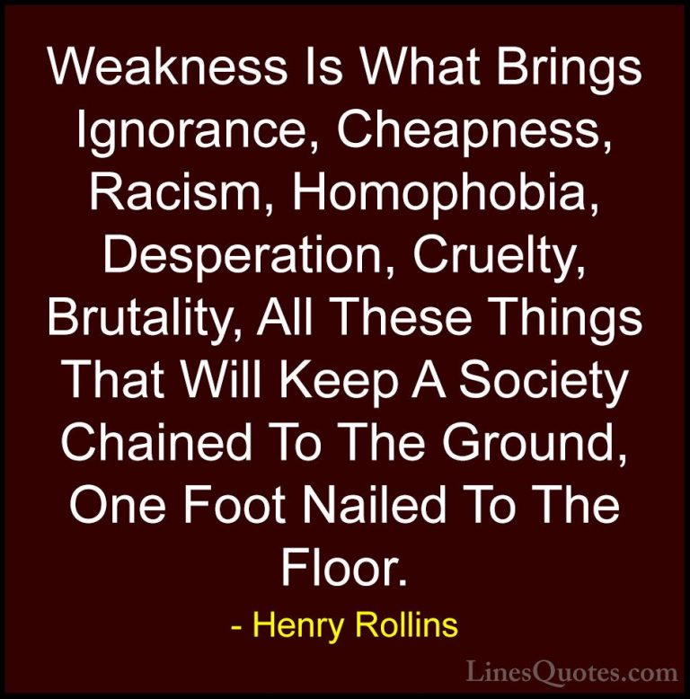 Henry Rollins Quotes (4) - Weakness Is What Brings Ignorance, Che... - QuotesWeakness Is What Brings Ignorance, Cheapness, Racism, Homophobia, Desperation, Cruelty, Brutality, All These Things That Will Keep A Society Chained To The Ground, One Foot Nailed To The Floor.