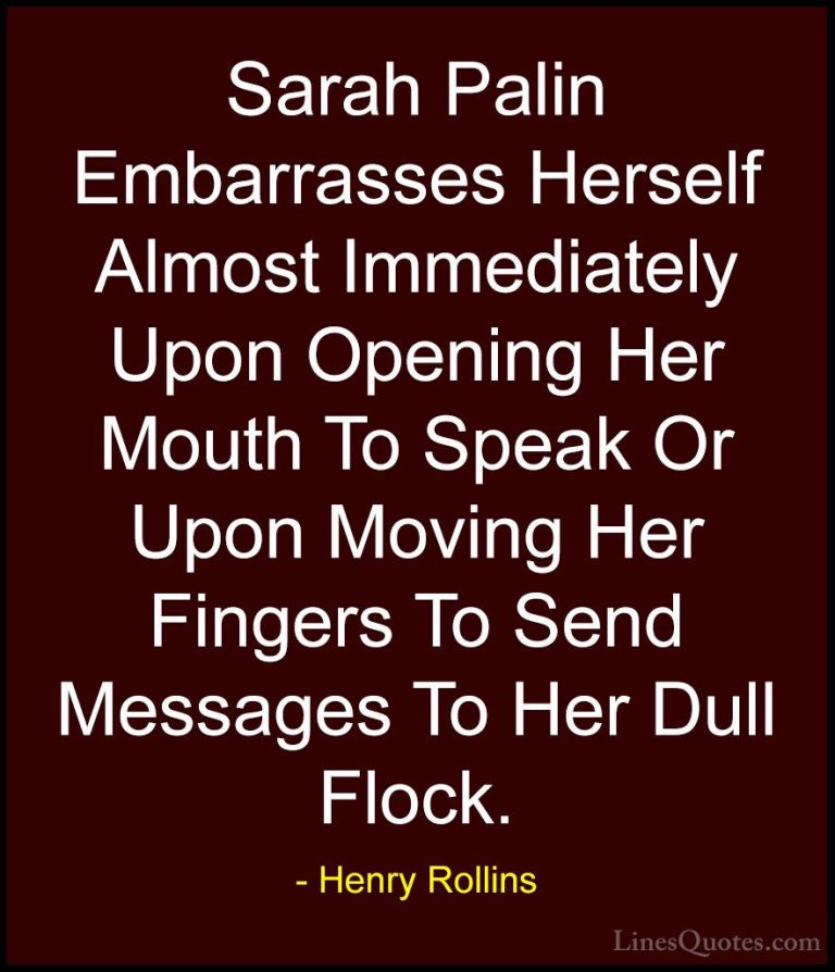 Henry Rollins Quotes (408) - Sarah Palin Embarrasses Herself Almo... - QuotesSarah Palin Embarrasses Herself Almost Immediately Upon Opening Her Mouth To Speak Or Upon Moving Her Fingers To Send Messages To Her Dull Flock.