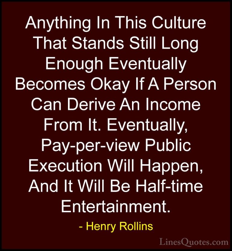 Henry Rollins Quotes (437) - Anything In This Culture That Stands... - QuotesAnything In This Culture That Stands Still Long Enough Eventually Becomes Okay If A Person Can Derive An Income From It. Eventually, Pay-per-view Public Execution Will Happen, And It Will Be Half-time Entertainment.