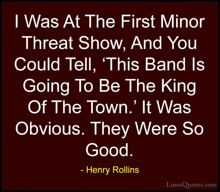 Henry Rollins Quotes (440) - I Was At The First Minor Threat Show... - QuotesI Was At The First Minor Threat Show, And You Could Tell, 'This Band Is Going To Be The King Of The Town.' It Was Obvious. They Were So Good.