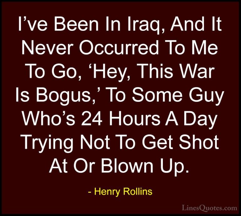 Henry Rollins Quotes (441) - I've Been In Iraq, And It Never Occu... - QuotesI've Been In Iraq, And It Never Occurred To Me To Go, 'Hey, This War Is Bogus,' To Some Guy Who's 24 Hours A Day Trying Not To Get Shot At Or Blown Up.