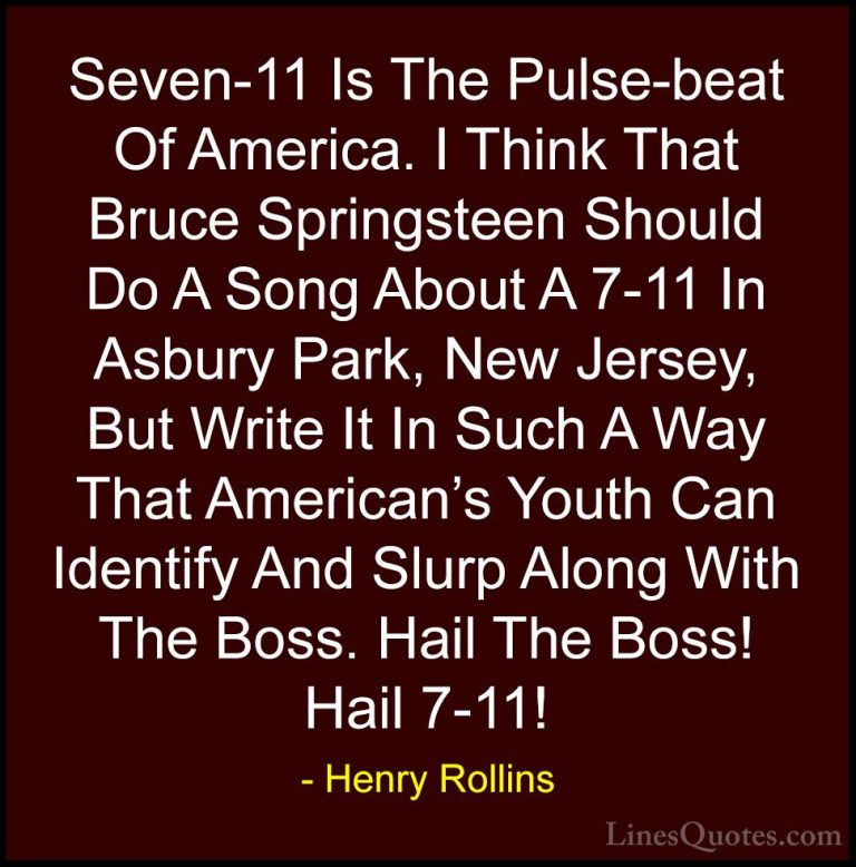 Henry Rollins Quotes (444) - Seven-11 Is The Pulse-beat Of Americ... - QuotesSeven-11 Is The Pulse-beat Of America. I Think That Bruce Springsteen Should Do A Song About A 7-11 In Asbury Park, New Jersey, But Write It In Such A Way That American's Youth Can Identify And Slurp Along With The Boss. Hail The Boss! Hail 7-11!