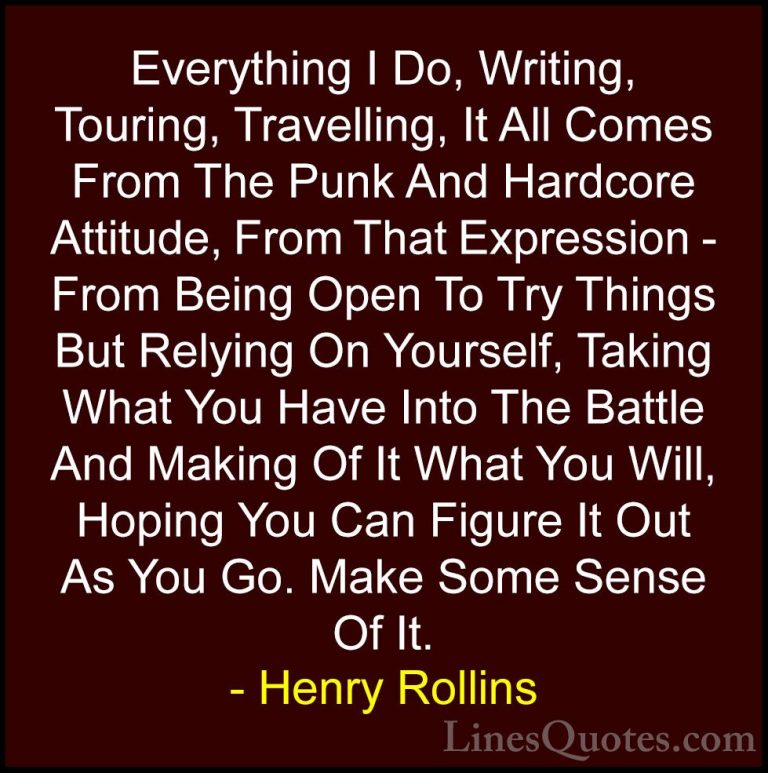 Henry Rollins Quotes (447) - Everything I Do, Writing, Touring, T... - QuotesEverything I Do, Writing, Touring, Travelling, It All Comes From The Punk And Hardcore Attitude, From That Expression - From Being Open To Try Things But Relying On Yourself, Taking What You Have Into The Battle And Making Of It What You Will, Hoping You Can Figure It Out As You Go. Make Some Sense Of It.