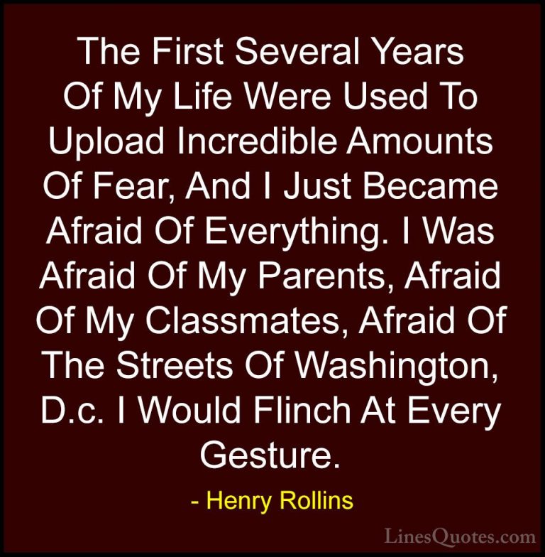 Henry Rollins Quotes (46) - The First Several Years Of My Life We... - QuotesThe First Several Years Of My Life Were Used To Upload Incredible Amounts Of Fear, And I Just Became Afraid Of Everything. I Was Afraid Of My Parents, Afraid Of My Classmates, Afraid Of The Streets Of Washington, D.c. I Would Flinch At Every Gesture.
