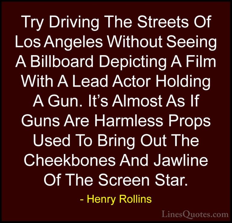 Henry Rollins Quotes (460) - Try Driving The Streets Of Los Angel... - QuotesTry Driving The Streets Of Los Angeles Without Seeing A Billboard Depicting A Film With A Lead Actor Holding A Gun. It's Almost As If Guns Are Harmless Props Used To Bring Out The Cheekbones And Jawline Of The Screen Star.