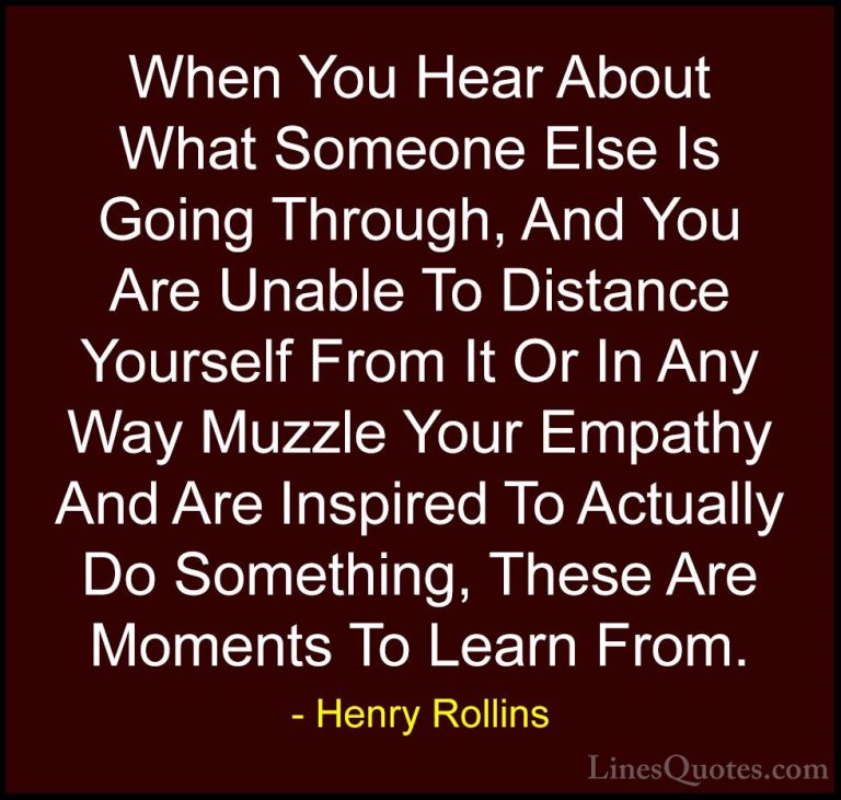 Henry Rollins Quotes (464) - When You Hear About What Someone Els... - QuotesWhen You Hear About What Someone Else Is Going Through, And You Are Unable To Distance Yourself From It Or In Any Way Muzzle Your Empathy And Are Inspired To Actually Do Something, These Are Moments To Learn From.