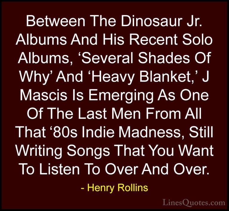 Henry Rollins Quotes (467) - Between The Dinosaur Jr. Albums And ... - QuotesBetween The Dinosaur Jr. Albums And His Recent Solo Albums, 'Several Shades Of Why' And 'Heavy Blanket,' J Mascis Is Emerging As One Of The Last Men From All That '80s Indie Madness, Still Writing Songs That You Want To Listen To Over And Over.