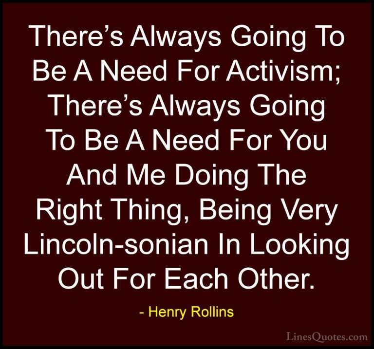 Henry Rollins Quotes (49) - There's Always Going To Be A Need For... - QuotesThere's Always Going To Be A Need For Activism; There's Always Going To Be A Need For You And Me Doing The Right Thing, Being Very Lincoln-sonian In Looking Out For Each Other.