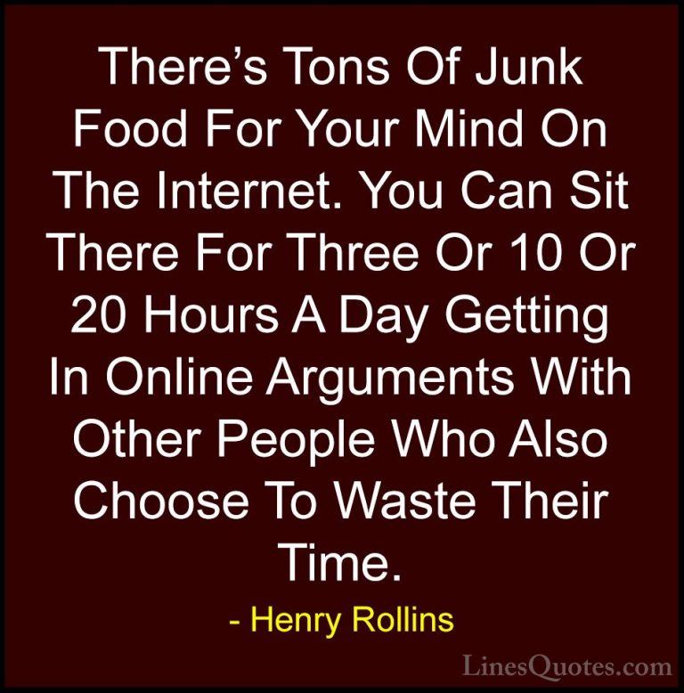 Henry Rollins Quotes (50) - There's Tons Of Junk Food For Your Mi... - QuotesThere's Tons Of Junk Food For Your Mind On The Internet. You Can Sit There For Three Or 10 Or 20 Hours A Day Getting In Online Arguments With Other People Who Also Choose To Waste Their Time.