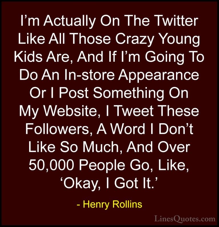 Henry Rollins Quotes (52) - I'm Actually On The Twitter Like All ... - QuotesI'm Actually On The Twitter Like All Those Crazy Young Kids Are, And If I'm Going To Do An In-store Appearance Or I Post Something On My Website, I Tweet These Followers, A Word I Don't Like So Much, And Over 50,000 People Go, Like, 'Okay, I Got It.'