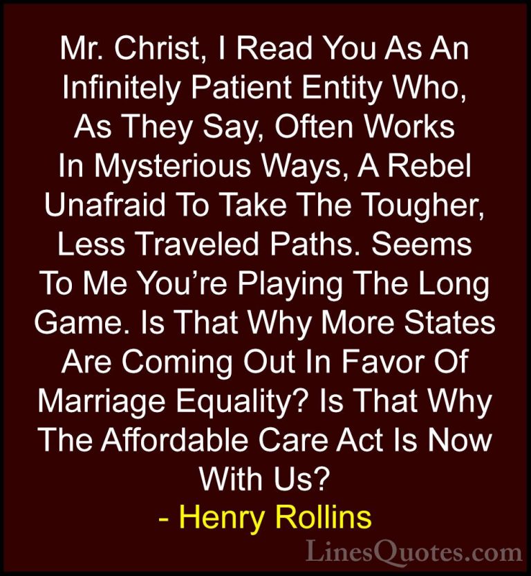 Henry Rollins Quotes (59) - Mr. Christ, I Read You As An Infinite... - QuotesMr. Christ, I Read You As An Infinitely Patient Entity Who, As They Say, Often Works In Mysterious Ways, A Rebel Unafraid To Take The Tougher, Less Traveled Paths. Seems To Me You're Playing The Long Game. Is That Why More States Are Coming Out In Favor Of Marriage Equality? Is That Why The Affordable Care Act Is Now With Us?