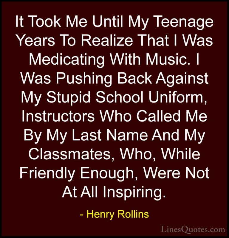 Henry Rollins Quotes (61) - It Took Me Until My Teenage Years To ... - QuotesIt Took Me Until My Teenage Years To Realize That I Was Medicating With Music. I Was Pushing Back Against My Stupid School Uniform, Instructors Who Called Me By My Last Name And My Classmates, Who, While Friendly Enough, Were Not At All Inspiring.