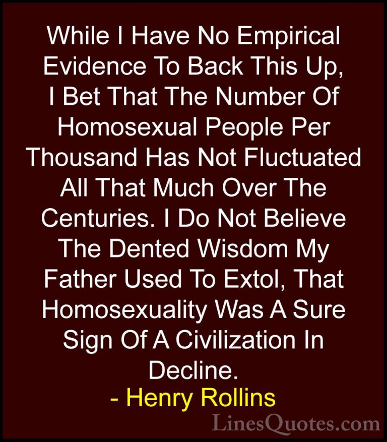 Henry Rollins Quotes (62) - While I Have No Empirical Evidence To... - QuotesWhile I Have No Empirical Evidence To Back This Up, I Bet That The Number Of Homosexual People Per Thousand Has Not Fluctuated All That Much Over The Centuries. I Do Not Believe The Dented Wisdom My Father Used To Extol, That Homosexuality Was A Sure Sign Of A Civilization In Decline.